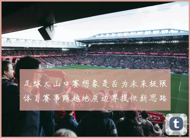 足球火山口赛想象是否为未来极限体育赛事跨越地质边界提供新思路