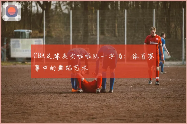 CBA足球美女啦啦队一字马：体育赛事中的舞蹈艺术